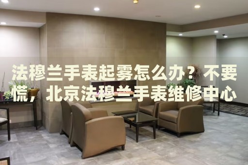 法穆蘭手表起霧怎么辦？不要慌，北京法穆蘭手表維修中心來幫忙