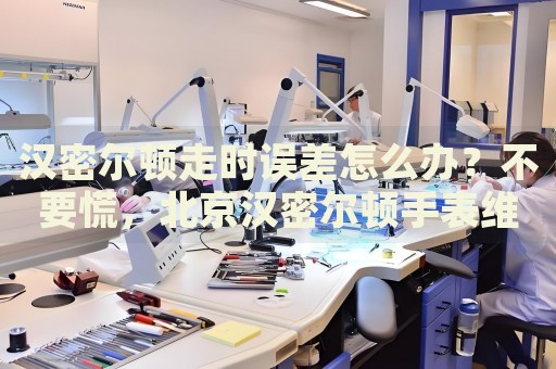 漢密爾頓走時誤差怎么辦？不要慌，北京漢密爾頓手表維修中心來幫忙
