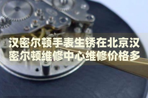 漢密爾頓手表生銹在北京漢密爾頓維修中心維修價格多少錢？