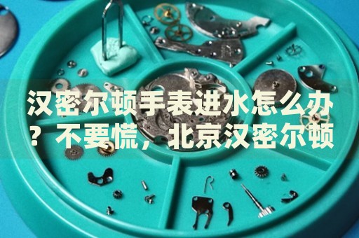漢密爾頓手表進水怎么辦？不要慌，北京漢密爾頓手表維修中心來幫忙