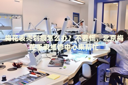 梅花表殼劃痕怎么辦？不要慌，北京梅花手表維修中心來幫忙