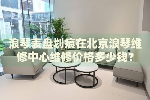 浪琴表盤劃痕在北京浪琴維修中心維修價格多少錢？
