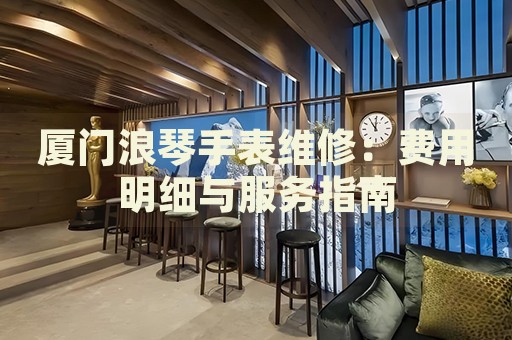 廈門浪琴手表維修：費用明細(xì)與服務(wù)指南