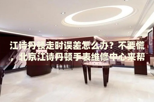 江詩(shī)丹頓走時(shí)誤差怎么辦？不要慌，北京江詩(shī)丹頓手表維修中心來(lái)幫忙