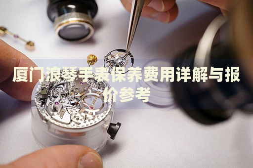 廈門浪琴手表保養(yǎng)費用詳解與報價參考