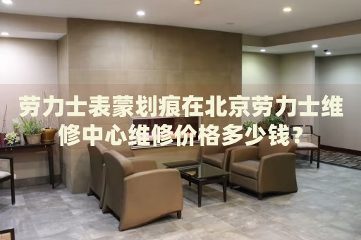 勞力士表蒙劃痕在北京勞力士維修中心維修價(jià)格多少錢？