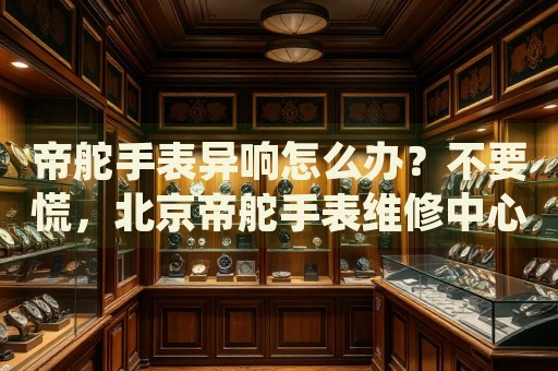 帝舵手表異響怎么辦？不要慌，北京帝舵手表維修中心來幫忙