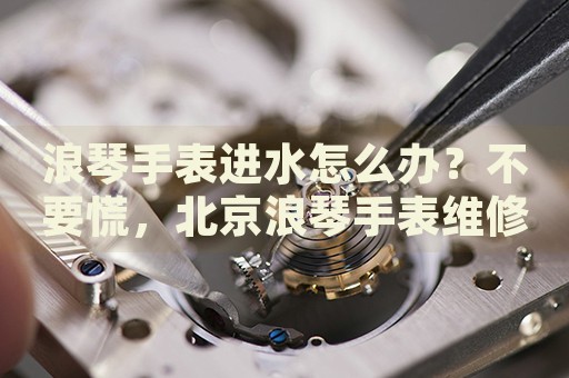 浪琴手表進(jìn)水怎么辦？不要慌，北京浪琴手表維修中心來幫忙