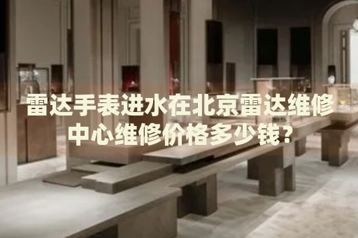 雷達(dá)手表進(jìn)水在北京雷達(dá)維修中心維修價(jià)格多少錢？