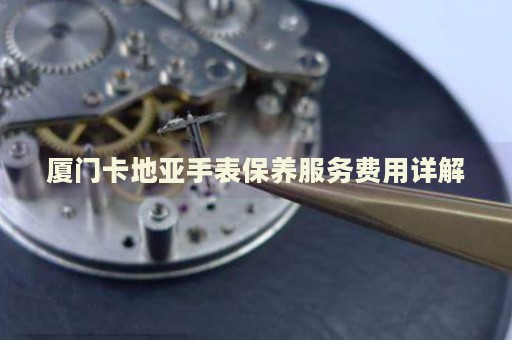 廈門卡地亞手表保養(yǎng)服務(wù)費用詳解