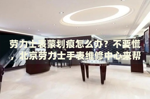 勞力士表蒙劃痕怎么辦？不要慌，北京勞力士手表維修中心來幫忙