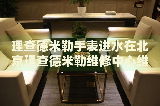 理查德米勒手表進水在北京理查德米勒維修中心維修價格多少錢？