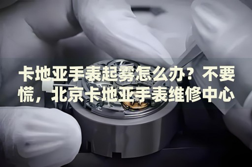 卡地亞手表起霧怎么辦？不要慌，北京卡地亞手表維修中心來幫忙