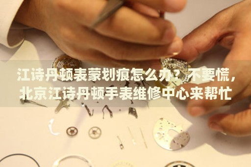 江詩丹頓表蒙劃痕怎么辦？不要慌，北京江詩丹頓手表維修中心來幫忙