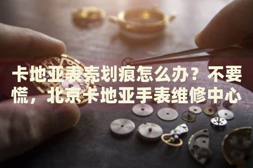 卡地亞表殼劃痕怎么辦？不要慌，北京卡地亞手表維修中心來幫忙