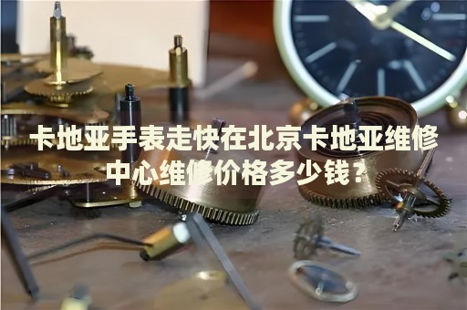 卡地亞手表走快在北京卡地亞維修中心維修價格多少錢？
