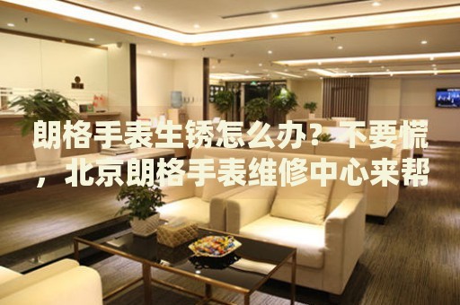 朗格手表生銹怎么辦？不要慌，北京朗格手表維修中心來幫忙