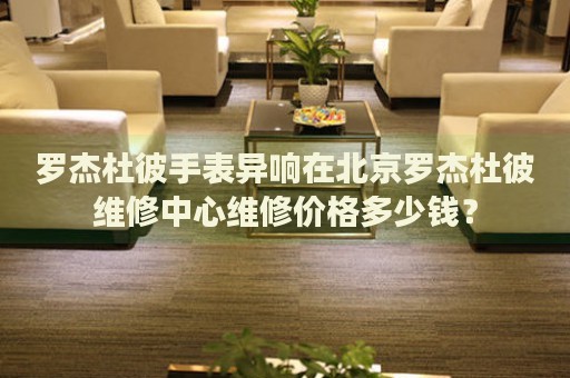 羅杰杜彼手表異響在北京羅杰杜彼維修中心維修價(jià)格多少錢？