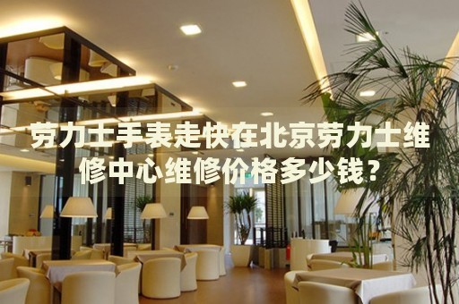 勞力士手表走快在北京勞力士維修中心維修價(jià)格多少錢？