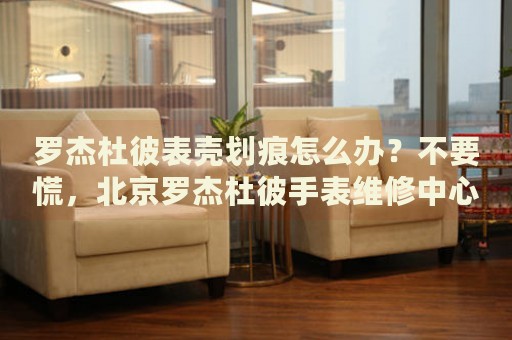 羅杰杜彼表殼劃痕怎么辦？不要慌，北京羅杰杜彼手表維修中心來(lái)幫忙