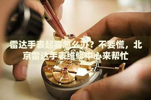 雷達(dá)手表起霧怎么辦？不要慌，北京雷達(dá)手表維修中心來(lái)幫忙