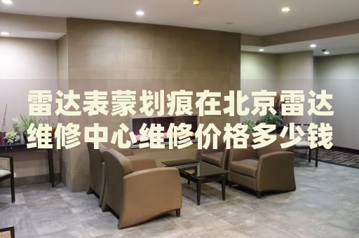 雷達表蒙劃痕在北京雷達維修中心維修價格多少錢？