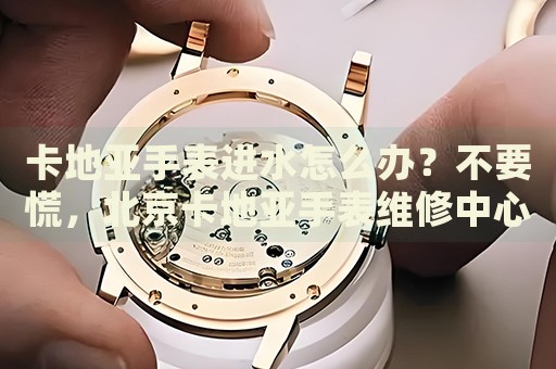卡地亞手表進水怎么辦？不要慌，北京卡地亞手表維修中心來幫忙