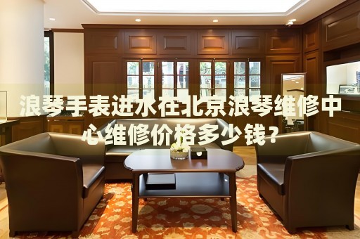 浪琴手表進水在北京浪琴維修中心維修價格多少錢？