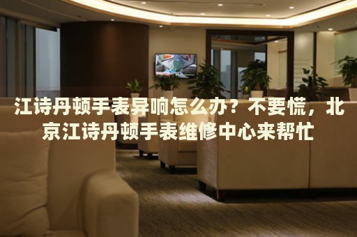 江詩丹頓手表異響怎么辦？不要慌，北京江詩丹頓手表維修中心來幫忙