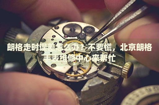 朗格走時誤差怎么辦？不要慌，北京朗格手表維修中心來幫忙