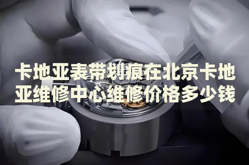 卡地亞表帶劃痕在北京卡地亞維修中心維修價格多少錢？