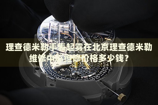 理查德米勒手表起霧在北京理查德米勒維修中心維修價格多少錢？