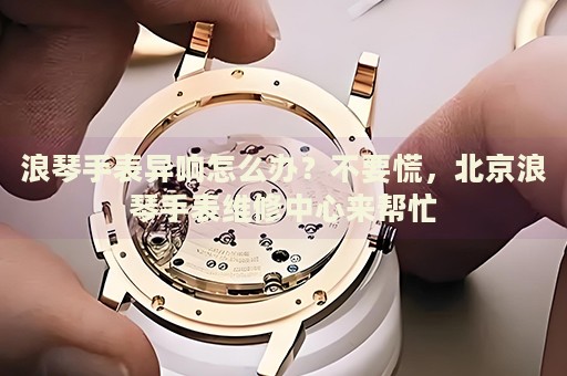 浪琴手表異響怎么辦？不要慌，北京浪琴手表維修中心來幫忙
