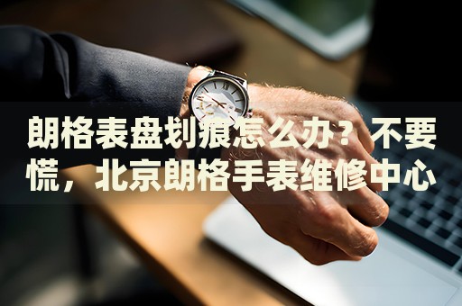 朗格表盤劃痕怎么辦？不要慌，北京朗格手表維修中心來幫忙