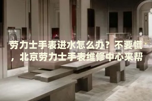 勞力士手表進(jìn)水怎么辦？不要慌，北京勞力士手表維修中心來幫忙