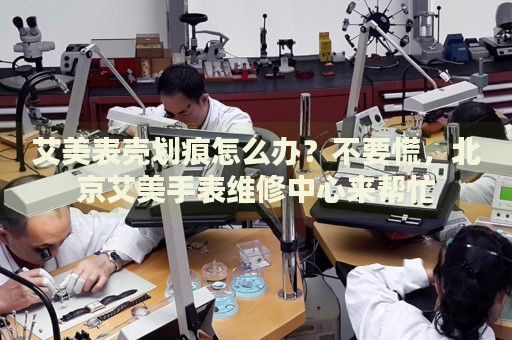 艾美表殼劃痕怎么辦？不要慌，北京艾美手表維修中心來幫忙