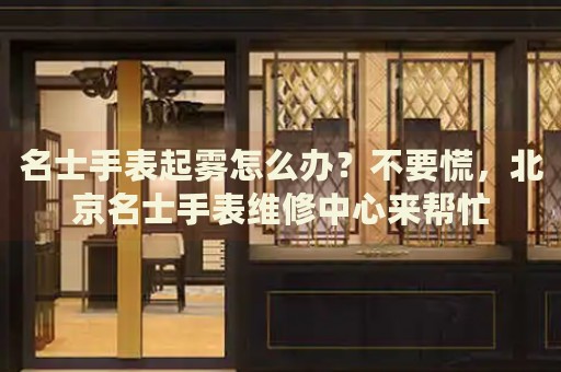 名士手表起霧怎么辦？不要慌，北京名士手表維修中心來幫忙