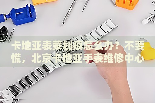 卡地亞表蒙劃痕怎么辦？不要慌，北京卡地亞手表維修中心來幫忙