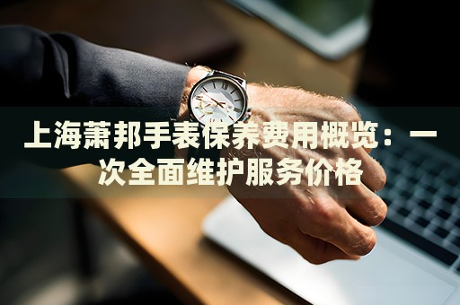 上海蕭邦手表保養(yǎng)費用概覽：一次全面維護服務(wù)價格