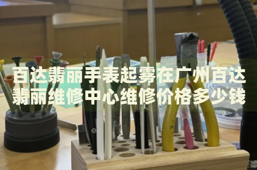百達(dá)翡麗手表起霧在廣州百達(dá)翡麗維修中心維修價(jià)格多少錢(qián)？
