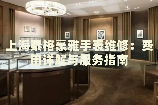 上海泰格豪雅手表維修：費用詳解與服務(wù)指南