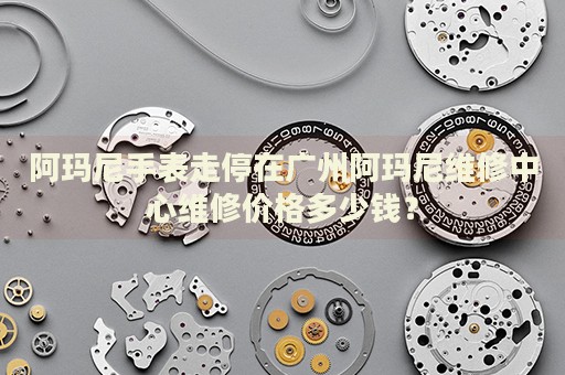 阿瑪尼手表走停在廣州阿瑪尼維修中心維修價(jià)格多少錢(qián)？