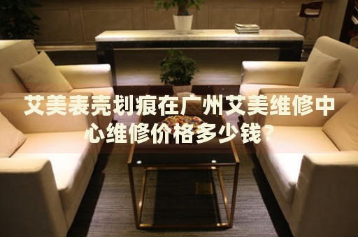 艾美表殼劃痕在廣州艾美維修中心維修價(jià)格多少錢(qián)？