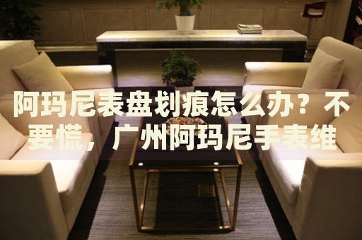 阿瑪尼表盤劃痕怎么辦？不要慌，廣州阿瑪尼手表維修中心來幫忙