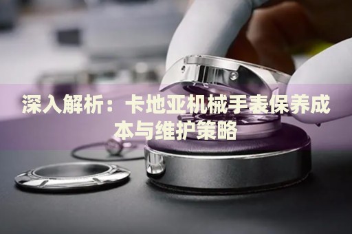 深入解析：卡地亞機(jī)械手表保養(yǎng)成本與維護(hù)策略