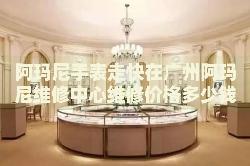 阿瑪尼手表走快在廣州阿瑪尼維修中心維修價(jià)格多少錢？