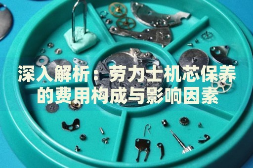 深入解析：勞力士機芯保養(yǎng)的費用構成與影響因素