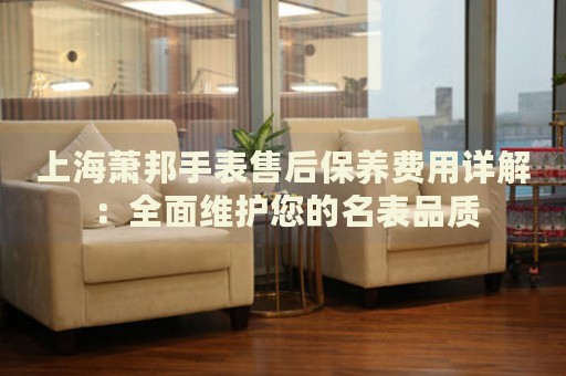 上海蕭邦手表售后保養(yǎng)費用詳解：全面維護您的名表品質