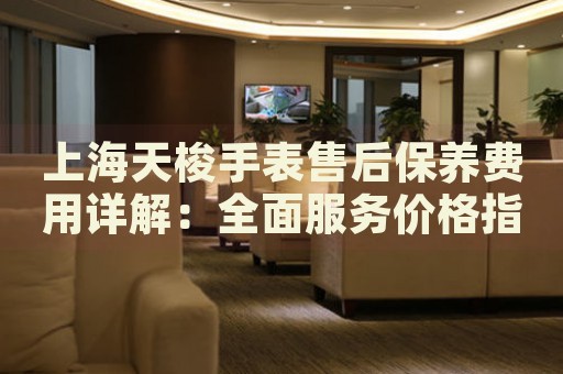 上海天梭手表售后保養(yǎng)費用詳解：全面服務價格指南