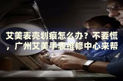 艾美表殼劃痕怎么辦？不要慌，廣州艾美手表維修中心來幫忙